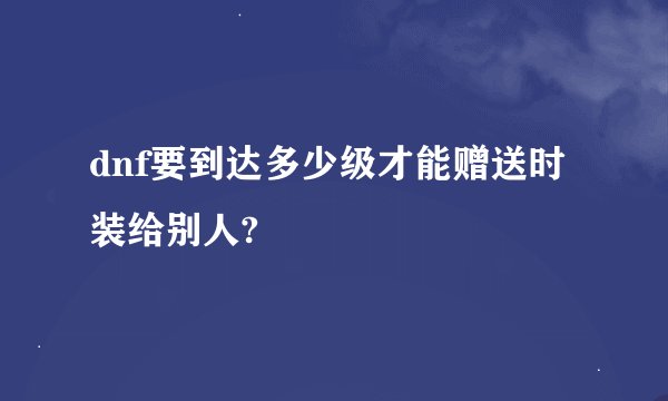 dnf要到达多少级才能赠送时装给别人?
