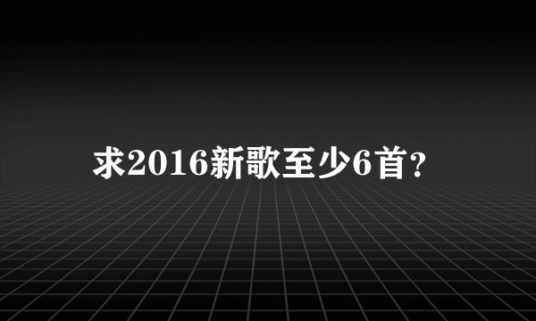 求2016新歌至少6首？