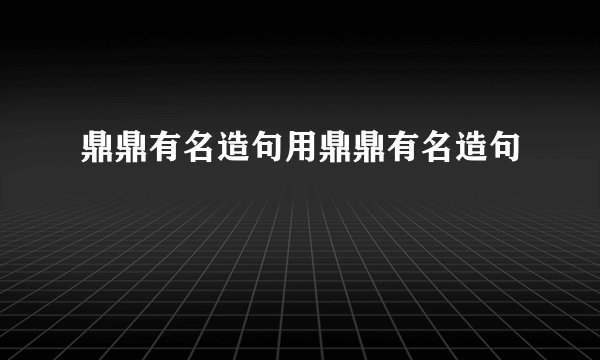 鼎鼎有名造句用鼎鼎有名造句