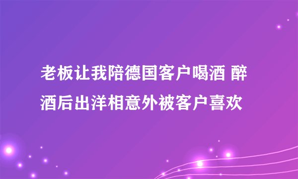 老板让我陪德国客户喝酒 醉酒后出洋相意外被客户喜欢