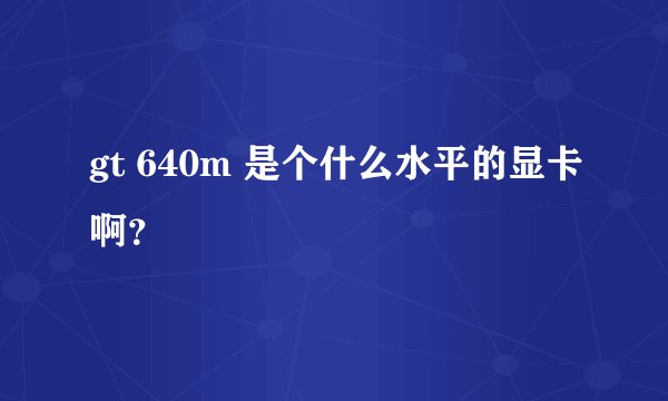 gt 640m 是个什么水平的显卡啊？