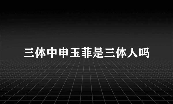 三体中申玉菲是三体人吗