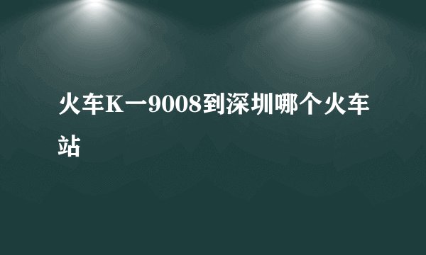 火车K一9008到深圳哪个火车站