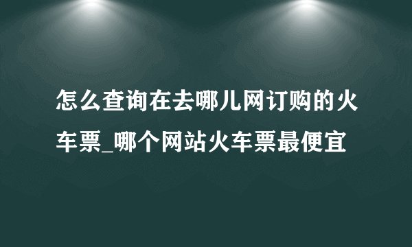 怎么查询在去哪儿网订购的火车票_哪个网站火车票最便宜