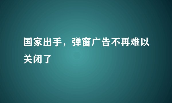 国家出手，弹窗广告不再难以关闭了