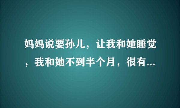 妈妈说要孙儿，让我和她睡觉，我和她不到半个月，很有共同语言，但是关系还没有搞好，妈妈说的有点太突然