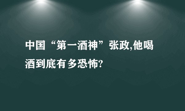 中国“第一酒神”张政,他喝酒到底有多恐怖?