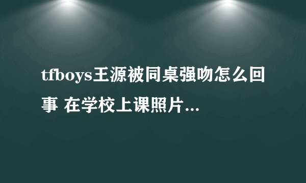 tfboys王源被同桌强吻怎么回事 在学校上课照片曝光传系学霸