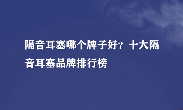 隔音耳塞哪个牌子好?十大隔音耳塞品牌排行榜