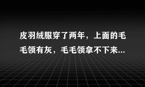 皮羽绒服穿了两年，上面的毛毛领有灰，毛毛领拿不下来，不能水洗，对皮衣不好，怎么清理毛毛领呢