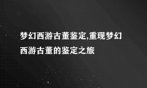 梦幻西游古董鉴定,重现梦幻西游古董的鉴定之旅