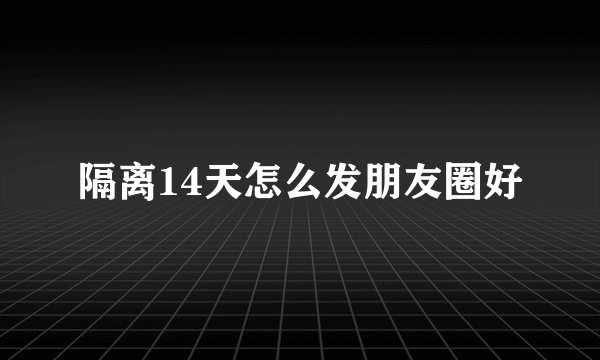 隔离14天怎么发朋友圈好