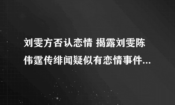 刘雯方否认恋情 揭露刘雯陈伟霆传绯闻疑似有恋情事件具体始末