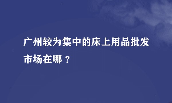 广州较为集中的床上用品批发市场在哪 ？