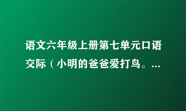 语文六年级上册第七单元口语交际（小明的爸爸爱打鸟。今天他又背上了猎枪准备出门，小明想劝阻爸爸的对话)
