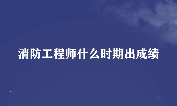 消防工程师什么时期出成绩