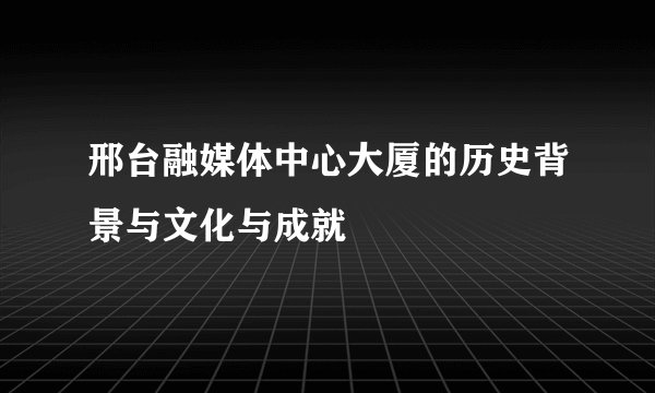 邢台融媒体中心大厦的历史背景与文化与成就