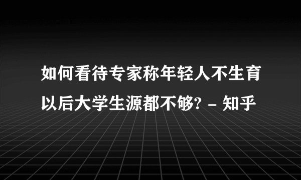如何看待专家称年轻人不生育以后大学生源都不够? - 知乎