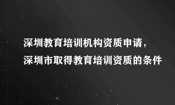 深圳教育培训机构资质申请，深圳市取得教育培训资质的条件
