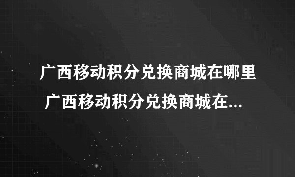 广西移动积分兑换商城在哪里 广西移动积分兑换商城在什么地方