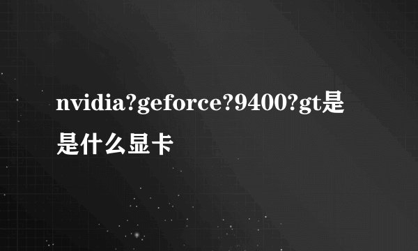 nvidia?geforce?9400?gt是是什么显卡