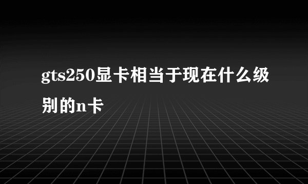 gts250显卡相当于现在什么级别的n卡