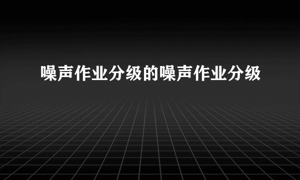 噪声作业分级的噪声作业分级