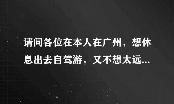 请问各位在本人在广州，想休息出去自驾游，又不想太远你们说去哪里玩好一点，给我建议
