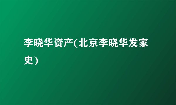 李晓华资产(北京李晓华发家史)