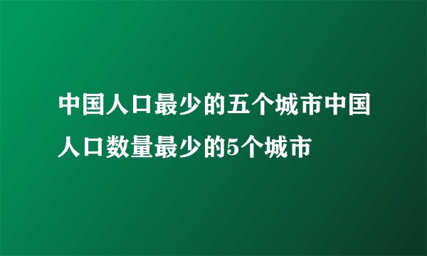 中国人口最少的五个城市中国人口数量最少的5个城市