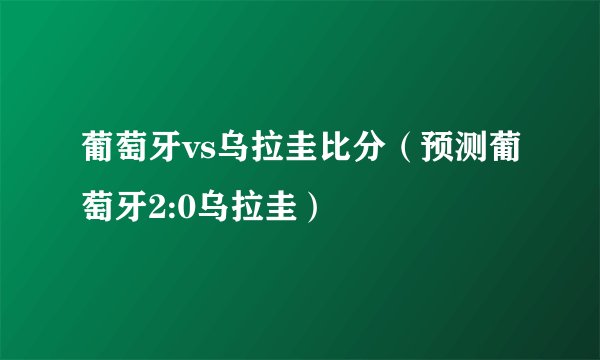 葡萄牙vs乌拉圭比分（预测葡萄牙2:0乌拉圭）