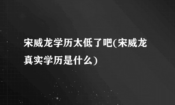 宋威龙学历太低了吧(宋威龙真实学历是什么)