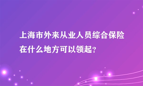 上海市外来从业人员综合保险在什么地方可以领起？