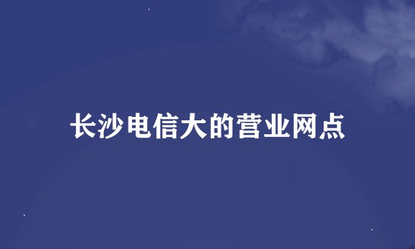 长沙电信大的营业网点