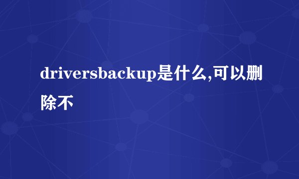 driversbackup是什么,可以删除不