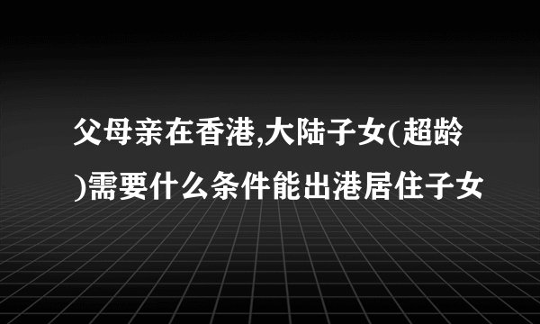 父母亲在香港,大陆子女(超龄)需要什么条件能出港居住子女