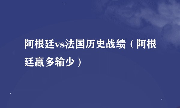 阿根廷vs法国历史战绩（阿根廷赢多输少）