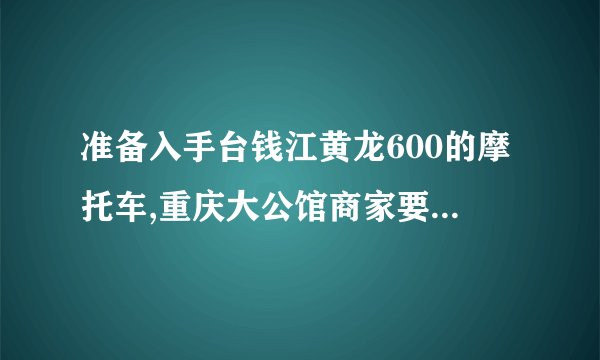 准备入手台钱江黄龙600的摩托车,重庆大公馆商家要价39800 几次买摩托都被坑不知道该还价多少钱合适能拿下