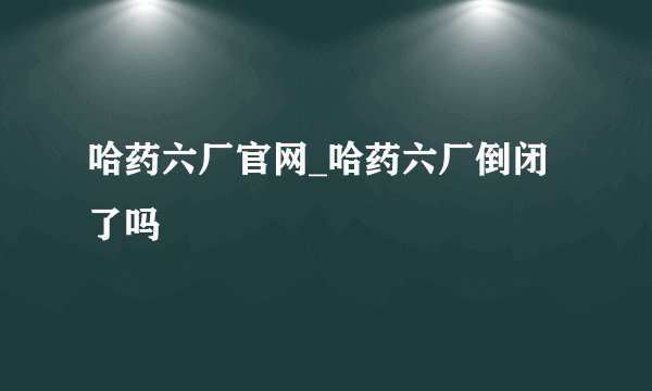 哈药六厂官网_哈药六厂倒闭了吗