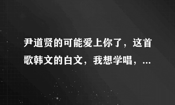 尹道贤的可能爱上你了，这首歌韩文的白文，我想学唱，就类似于 江南staly,第一句，那接龙大赛龙欧