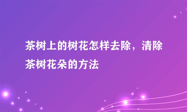 茶树上的树花怎样去除，清除茶树花朵的方法