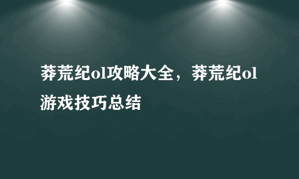 莽荒纪ol攻略大全，莽荒纪ol游戏技巧总结