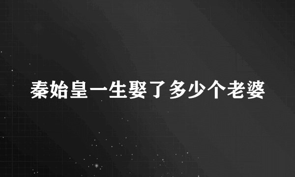 秦始皇一生娶了多少个老婆