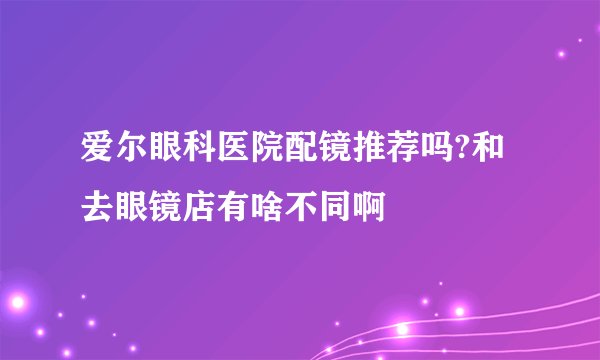 爱尔眼科医院配镜推荐吗?和去眼镜店有啥不同啊