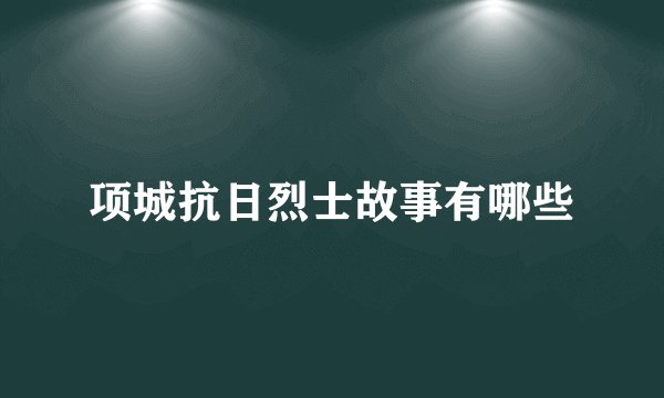 项城抗日烈士故事有哪些