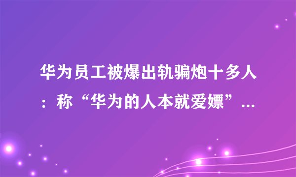 华为员工被爆出轨骗炮十多人：称“华为的人本就爱嫖”！女友控诉