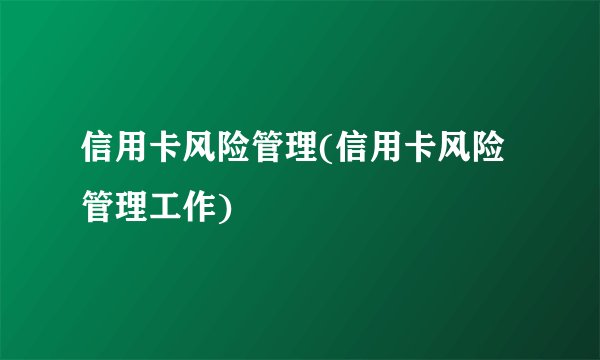 信用卡风险管理(信用卡风险管理工作)