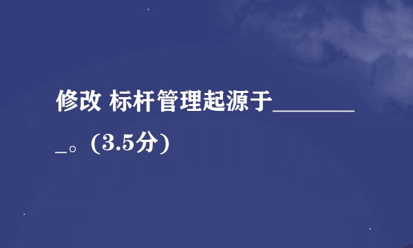 修改 标杆管理起源于________。(3.5分)