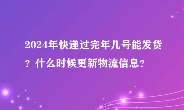 2024年快递过完年几号能发货？什么时候更新物流信息？