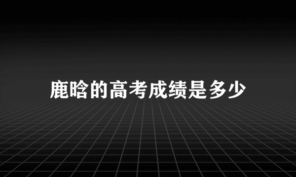 鹿晗的高考成绩是多少